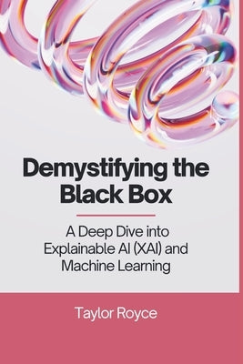 Demystifying the Black Box: A Deep Dive into Explainable AI (XAI) and Machine Learning by Royce, Taylor