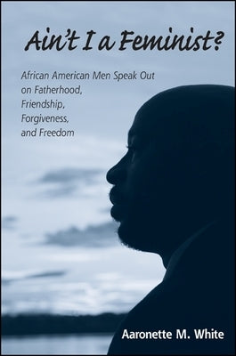 Ain't I a Feminist?: African American Men Speak Out on Fatherhood, Friendship, Forgiveness, and Freedom by White, Aaronette M.