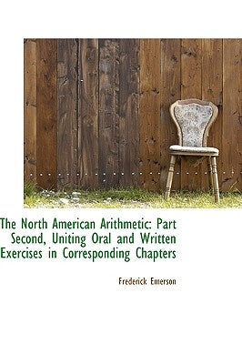 The North American Arithmetic: Part Second, Uniting Oral and Written Exercises in Corresponding Chap by Emerson, Frederick