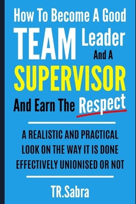 How to Become a Good Team Leader and a Supervisor and Earn the Respect: A Realistic and Practical Look at the Way It Is Done Effectively; Unionised or by Sabra, Tr