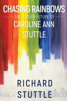 Chasing Rainbows: The Stolen Future of Caroline Ann Stuttle by Stuttle, Richard