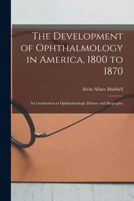 The Development of Ophthalmology in America, 1800 to 1870: A Contribution to Ophthalmologic History and Biography by Hubbell, Alvin Allace