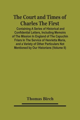 The Court And Times Of Charles The First: Containing A Series Of Historical And Confidential Letters, Including Memoirs Of The Mission In England Of T by Birch, Thomas