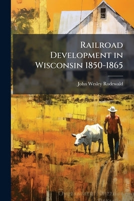Railroad Development in Wisconsin 1850-1865 by Rodewald, John Wesley