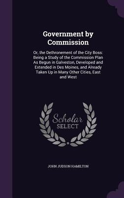 Government by Commission: Or, the Dethronement of the City Boss: Being a Study of the Commission Plan As Begun in Galveston, Developed and Exten by Hamilton, John Judson