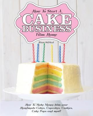 How to Start a Cake Business from Home - How to Make Money from Your Handmade Cakes, Cupcakes, Cake Pops and More! by McNicol, Alison