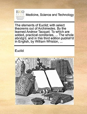 The Elements of Euclid; With Select Theorems Out of Archimedes. by the Learned Andrew Tacquet. to Which Are Added, Practical Corollaries, ... the Whol by Euclid