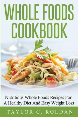 Whole Foods Cookbook: Nutritious Whole Foods Recipes For A Healthy Diet And Easy Loss by Roldan, Taylor C.