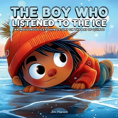 The Boy Who Listened to the Ice: An Indigenous Ice Fishing Adventure on the Bay of Quinte A Heartwarming Indigenous Children's Story About Courage, Re by Maracle, Jem