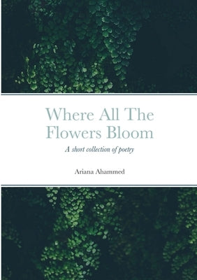 Where All The Flowers Bloom: Poetry, poems, life, death, family, coming of age, mental health, religion by Ahammed, Ariana