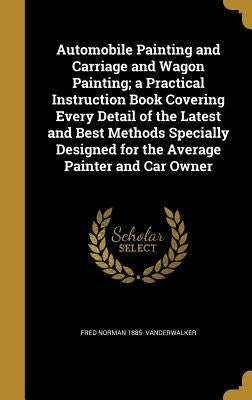 Automobile Painting and Carriage and Wagon Painting; a Practical Instruction Book Covering Every Detail of the Latest and Best Methods Specially Desig by Vanderwalker, Fred Norman 1885-