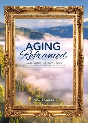 Aging Reframed: A Workbook for Finding Your Peace, Energy, and Power in Mid-Life by Reynolds, Susan