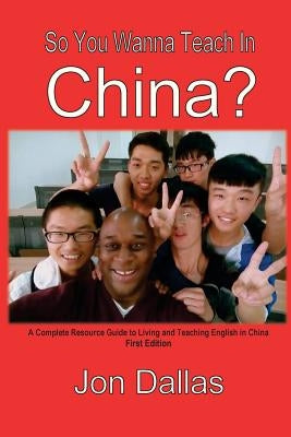 So You Wanna Teach In China?: A Complete Resource Guide to Living and Teaching English in China by Dallas, Jon