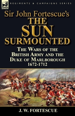 Sir John Fortescue's 'The Sun Surmounted': The Wars of the British Army and the Duke of Marlborough 1672-1712 by Fortescue, J. W.
