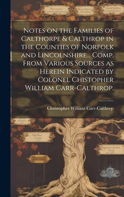 Notes on the Families of Calthorpe & Calthrop in the Counties of Norfolk and Lincolnshire... Comp. From Various Sources as Herein Indicated by Colonel by Carr-Calthrop, Christopher William 1.