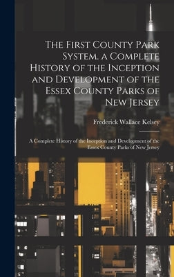 The First County Park System. a Complete History of the Inception and Development of the Essex County Parks of New Jersey: A Complete History of the I by Kelsey, Frederick Wallace