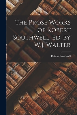 The Prose Works of Robert Southwell. Ed. by W.J. Walter by Southwell, Robert