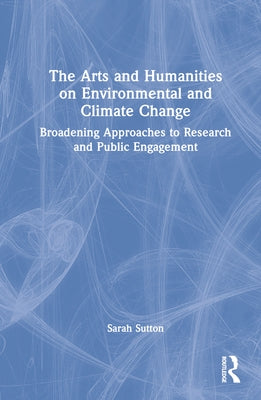 The Arts and Humanities on Environmental and Climate Change: Broadening Approaches to Research and Public Engagement by Sutton, Sarah
