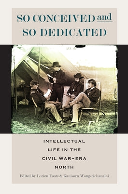 So Conceived and So Dedicated: Intellectual Life in the Civil War-Era North by Foote, Lorien