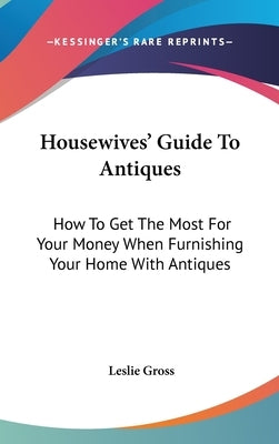 Housewives' Guide To Antiques: How To Get The Most For Your Money When Furnishing Your Home With Antiques by Gross, Leslie