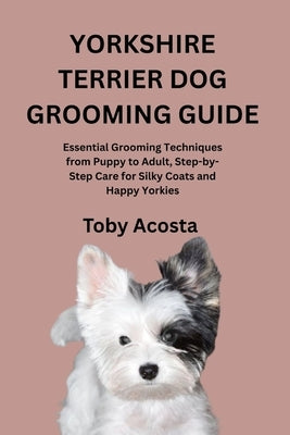 Yorkshire Terrier Dog Grooming Guide: Essential Grooming Techniques from Puppy to Adult, Step-by-Step Care for Silky Coats and Happy Yorkies by Acosta, Toby
