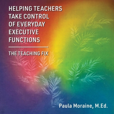Helping Teachers Take Control of Everyday Executive Functions: The Teaching Fix by Moraine, M. Ed Paula