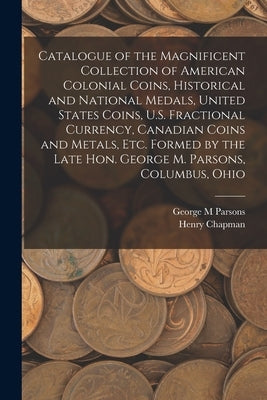 Catalogue of the Magnificent Collection of American Colonial Coins, Historical and National Medals, United States Coins, U.S. Fractional Currency, Can by Parsons, George M.