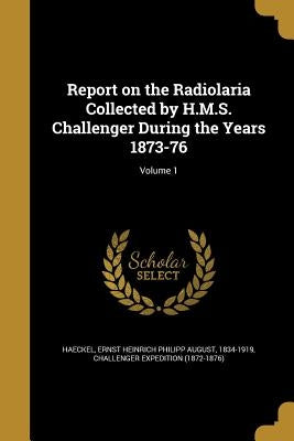 Report on the Radiolaria Collected by H.M.S. Challenger During the Years 1873-76; Volume 1 by Haeckel, Ernst Heinrich Philipp August