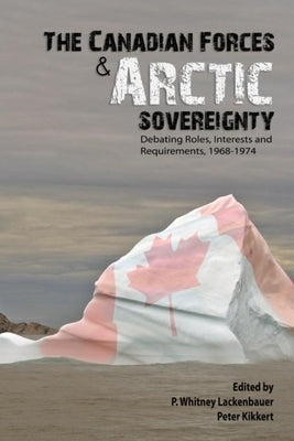 The Canadian Forces and Arctic Sovereignty: Debating Roles, Interests, and Requirements, 1968-1974 by Lackenbauer, P. Whitney