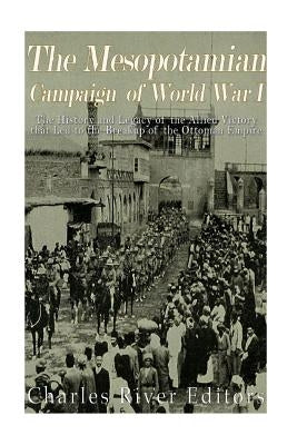 The Mesopotamian Campaign of World War I: The History and Legacy of the Allied Victory that Led to the Breakup of the Ottoman Empire by Charles River