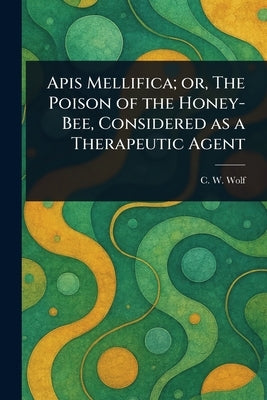 Apis Mellifica; or, The Poison of the Honey-Bee, Considered as a Therapeutic Agent by Wolf, C. W.