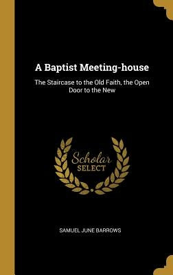 A Baptist Meeting-house: The Staircase to the Old Faith, the Open Door to the New by Barrows, Samuel June