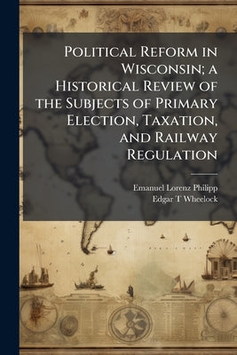 Political Reform in Wisconsin; a Historical Review of the Subjects of Primary Election, Taxation, and Railway Regulation by Philipp, Emanuel Lorenz