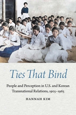 Ties That Bind: People and Perception in U.S. and Korean Transnational Relations, 1905-1965 by Kim, Hannah