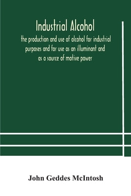 Industrial Alcohol, The Production And Use Of Alcohol For Industrial Purposes And For Use As An Illuminant And As A Source Of Motive Power by John Geddes McIntosh