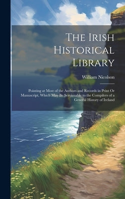 The Irish Historical Library: Pointing at Most of the Authors and Records in Print Or Manuscript, Which May Be Serviceable to the Compilers of a Gen by Nicolson, William