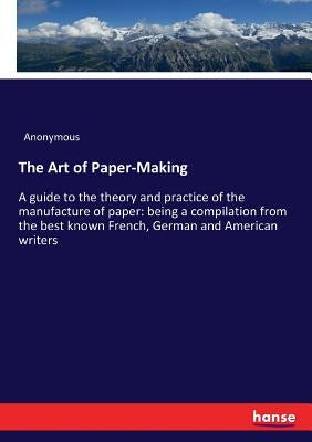 The Art of Paper-Making: A guide to the theory and practice of the manufacture of paper: being a compilation from the best known French, German and Am by Anonymous