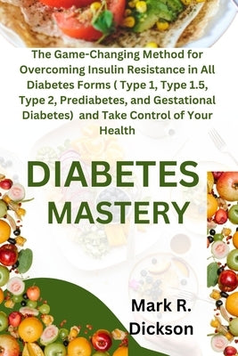 Diabetes Mastery: The Game-Changing Method for Overcoming Insulin Resistance in All Diabetes Forms ( Type 1, Type 1.5, Type 2, Prediabet by Dickson, Mark R.