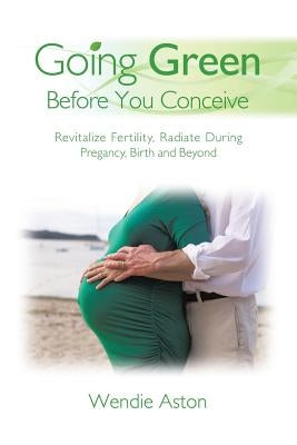 Going Green Before You Conceive: Revitalize Fertility, Radiate During Pregnancy, Birth and Beyond by Aston, Wendie