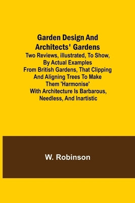 Garden Design and Architects' Gardens; Two reviews, illustrated, to show, by actual examples from British gardens, that clipping and aligning trees to by Robinson, W.