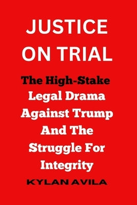 Justice on Trial: The High-Stake Legal Drama Against Trump And The Struggle For Integrity by Avila, Kylan