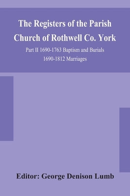 The Registers Of The Parish Church Of Rothwell Co. York Part Ii 1690-1763 Baptism And Burials 1690-1812 Marriages by George Denison Lumb