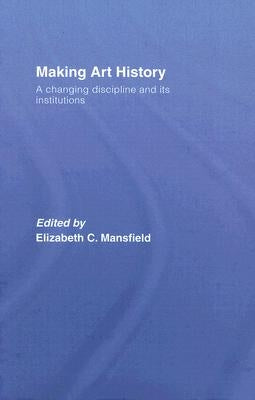 Making Art History: A Changing Discipline and Its Institutions by Mansfield, Elizabeth