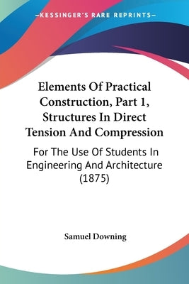 Elements Of Practical Construction, Part 1, Structures In Direct Tension And Compression: For The Use Of Students In Engineering And Architecture (187 by Downing, Samuel