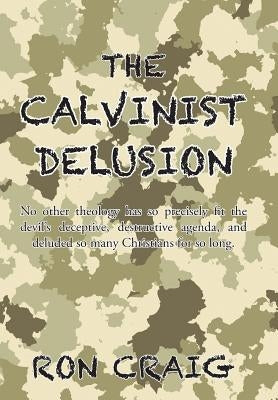 The Calvinist Delusion: No Other Theology Has So Precisely Fit the Devil's Deceptive, Destructive Agenda, and Deluded So Many Christians for S by Craig, Ron