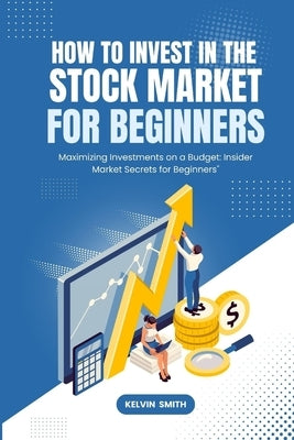 How to Invest in the Stock Market for Beginners: Maximizing Investments on a Budget: Insider Market Secrets for Beginners" by Smith, Kelvin