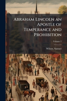 Abraham Lincoln an Apostle of Temperance and Prohibition; Volume 2 by Wilson, Samuel [From Old Catalog]