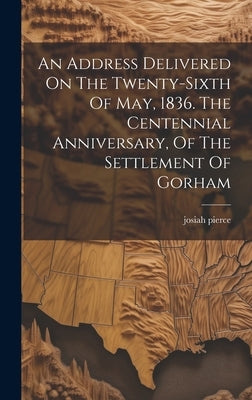 An Address Delivered On The Twenty-sixth Of May, 1836. The Centennial Anniversary, Of The Settlement Of Gorham by Pierce, Josiah
