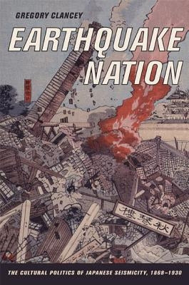 Earthquake Nation: The Cultural Politics of Japanese Seismicity, 1868-1930 by Clancey, Greg