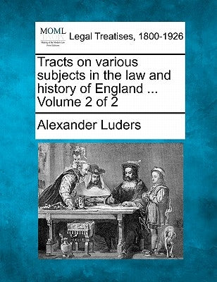 Tracts on Various Subjects in the Law and History of England ... Volume 2 of 2 by Luders, Alexander